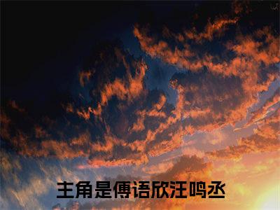 傅语欣汪鸣丞全文（傅语欣汪鸣丞）全文免费阅读无弹窗大结局_傅语欣汪鸣丞全文最新章节列表_笔趣阁（傅语欣汪鸣丞）