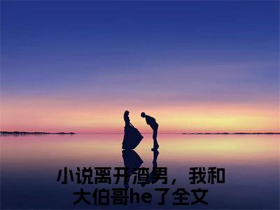 离开渣男，我和大伯哥he了小说全文免费阅读无弹窗大结局_离开渣男，我和大伯哥he了最新章节列表_笔趣阁