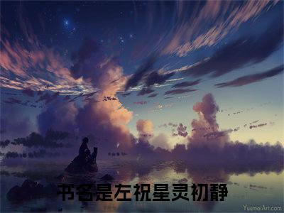 左祝星灵初静（左祝星灵初静）全文免费阅读无弹窗大结局_ (左祝星灵初静小说免费阅读)最新章节列表_笔趣阁