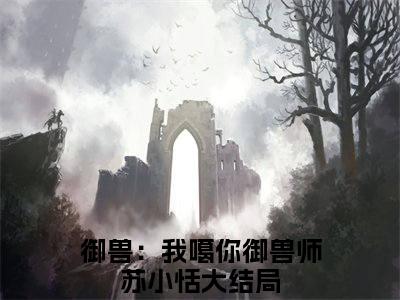 御兽：我噶你御兽师苏小恬（御兽：我噶你御兽师苏小恬）全文免费大结局，御兽：我噶你御兽师苏小恬结局在线阅读