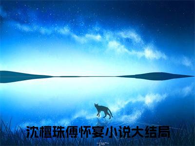 沈檀珠傅怀宴（七年情深一朝断）全文免费阅读大结局_七年情深一朝断免费在线阅读无删减