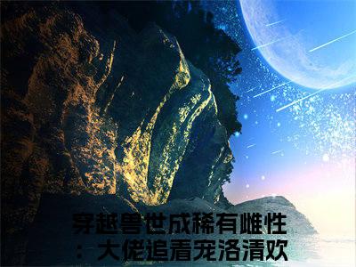 穿越兽世成稀有雌性：大佬追着宠洛清欢（穿越兽世成稀有雌性：大佬追着宠洛清欢）小说全文免费阅读无弹窗大结局_（穿越兽世成稀有雌性：大佬追着宠洛清欢）穿越兽世成稀有雌性：大佬追着宠洛清欢最新章节列表笔趣阁（穿越兽世成稀有雌性：大佬追着宠洛清欢）