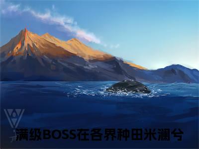 满级BOSS在各界种田米澜兮（满级BOSS在各界种田米澜兮）抖音热推小说全集无删减，满级BOSS在各界种田米澜兮完整章节阅读