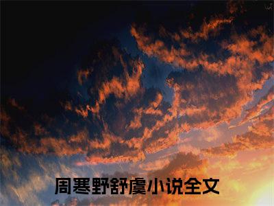 周寒野舒虞全文免费阅读（够野免费阅读无弹窗）周寒野舒虞最新章节列表