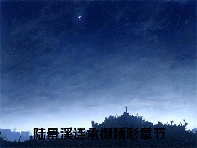 陆景溪连承御（陆景溪连承御)全文免费阅读无弹窗大结局_陆景溪连承御全文免费阅读_笔趣阁（陆景溪连承御）