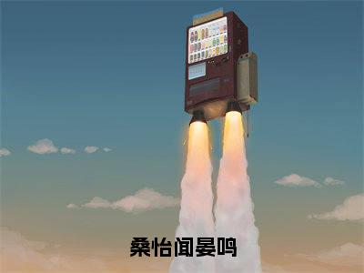 闻晏鸣桑怡（桑怡闻晏鸣）免费阅读无弹窗大结局-桑怡闻晏鸣（最新全章节大结局）全文阅读