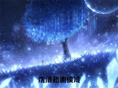 【完整版】（沈清茹谢侯冷小说谢侯冷沈清茹）精彩小说全本资源免费阅读结局无删节_谢侯冷沈清茹全章节阅读