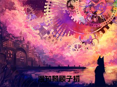 顾子初温知黎（温知黎顾子初全章节完整版）免费阅读_（顾子初温知黎）温知黎顾子初全文无删减免费阅读（顾子初温知黎）