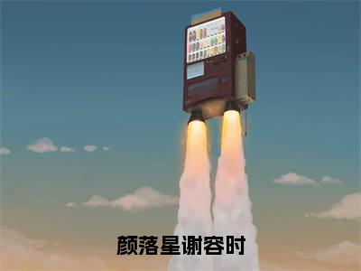 颜落星谢容时（谢容时颜落星）全文免费阅读无弹窗大结局_（颜落星谢容时阅读全文大结局）谢容时颜落星最新章节列表