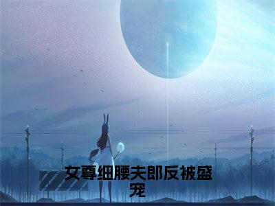 冉星（女尊细腰夫郎反被盛宠）全文免费阅读无弹窗大结局_冉星小说精彩免费试读