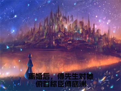 姜星傅庭洲（离婚后，傅先生对她俯首称臣傅庭洲）全文免费阅读无弹窗大结局_离婚后，傅先生对她俯首称臣傅庭洲最新章节列表_笔趣阁（姜星傅庭洲）