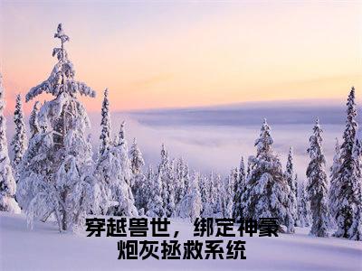 穿越兽世，绑定神豪炮灰拯救系统（白晨曦）全文免费阅读无弹窗大结局_（穿越兽世，绑定神豪炮灰拯救系统）白晨曦最新章节列表_笔趣阁