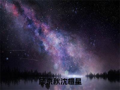 顾京秋沈檀星在线阅读（顾京秋沈檀星）全文无弹窗大结局_顾京秋沈檀星全文在线阅读无弹窗