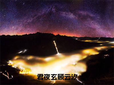 （全文）+（番外）顾云汐君夜玄小说免费阅读-君夜玄顾云汐顾云汐君夜玄小说在哪里可以看