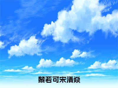 宋清焱黎若可（黎若可宋清焱）全文免费阅读_宋清焱黎若可小说最新章节列表笔趣阁