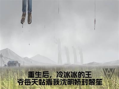 沈明娇封黎笙（重生后，冷冰冰的王爷每天黏着我沈明娇封黎笙）全文免费阅读无弹窗大结局_（沈明娇封黎笙）重生后，冷冰冰的王爷每天黏着我沈明娇封黎笙章节列表