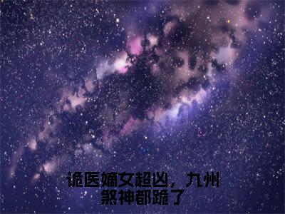 【完整版】（诡医嫡女超凶，九州煞神都跪了小说萧云州慕长离）精彩小说全本资源免费阅读结局无删节_萧云州慕长离全章节阅读