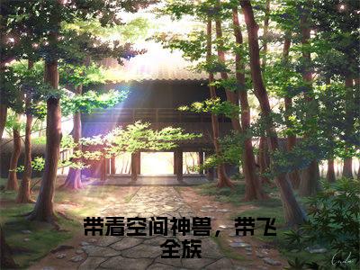 带着空间神兽，带飞全族全文免费阅读无弹窗大结局_（带着空间神兽，带飞全族小说）凤酒在线免费阅读