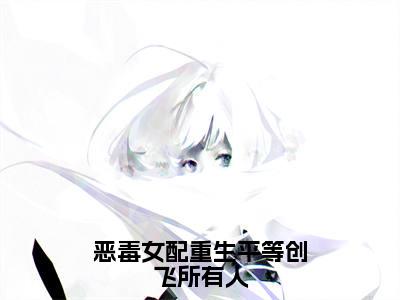 恶毒女配重生平等创飞所有人（岷殊）全文免费阅读_恶毒女配重生平等创飞所有人免费阅读最新章节列表笔趣阁（岷殊）