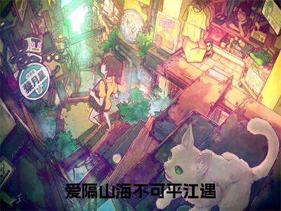 爱隔山海不可平江遇（于微江遇全章节完整版）免费阅读_（于微江遇）爱隔山海不可平江遇全文无删减免费阅读