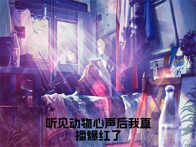 听见动物心声后我直播爆红了（大结局小说全集完整版）明音小说_听见动物心声后我直播爆红了全文阅读笔趣阁（后续）+（全文）