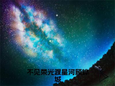 不见荣光渡星河顾烨城（苏静怡顾烨城）全文免费阅读无弹窗大结局_（苏静怡顾烨城）免费阅读无弹窗最新章节列表