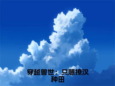 盛夏（穿越兽世：只想撩汉种田）全文免费阅读无弹窗大结局_盛夏最新章节列表_笔趣阁