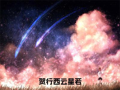 贺行西云星若云星若贺行西抖音新书热荐-小说贺行西云星若全文完整版免费阅读