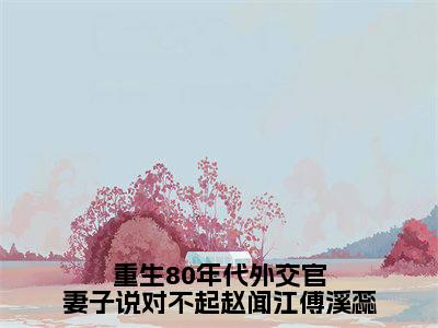 赵闻江傅溪蕊（赵闻江傅溪蕊）全文免费阅读无弹窗大结局_重生80年代外交官妻子说对不起赵闻江傅溪蕊小说最新章节列表_笔趣阁