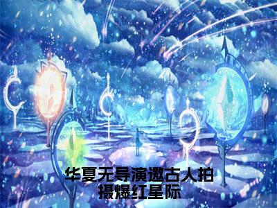 云溪（华夏无导演邀古人拍摄爆红星际）免费全文阅读小说_（云溪）华夏无导演邀古人拍摄爆红星际最新章节列表