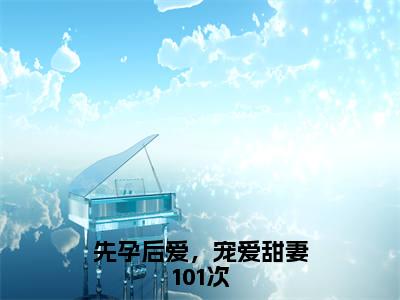 先孕后爱，宠爱甜妻101次（夏云祈沈知之）全文免费阅读_先孕后爱，宠爱甜妻101次（夏云祈沈知之）最新章节小说免费阅读